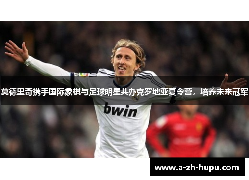 莫德里奇携手国际象棋与足球明星共办克罗地亚夏令营，培养未来冠军