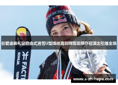 谷爱凌崇礼站自由式滑雪U型场地再创辉煌震撼夺冠演出引爆全场