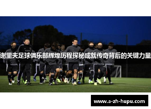 谢里夫足球俱乐部辉煌历程探秘成就传奇背后的关键力量