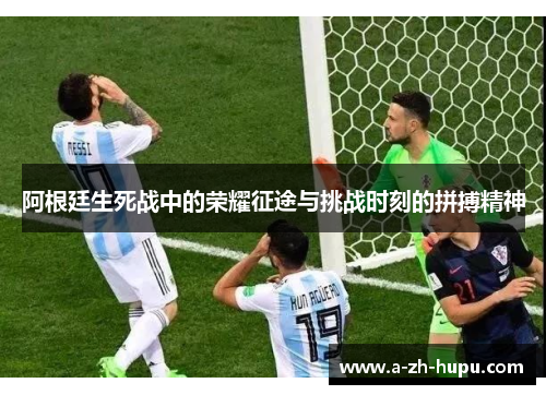 阿根廷生死战中的荣耀征途与挑战时刻的拼搏精神
