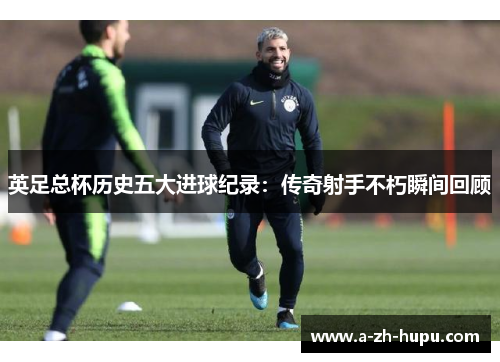 英足总杯历史五大进球纪录：传奇射手不朽瞬间回顾