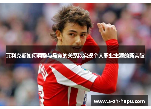 菲利克斯如何调整与马竞的关系以实现个人职业生涯的新突破