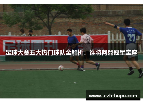 足球大赛五大热门球队全解析：谁将问鼎冠军宝座