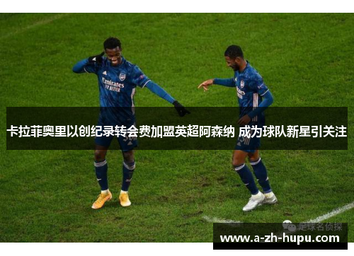 卡拉菲奥里以创纪录转会费加盟英超阿森纳 成为球队新星引关注