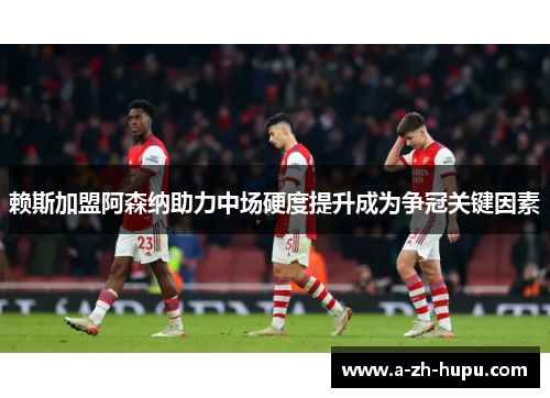 赖斯加盟阿森纳助力中场硬度提升成为争冠关键因素